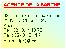 Zone de Texte: AGENCE DE LA SARTHE

48, rue du Moulin aux Moines
72650 La Chapelle Saint Aubin
Tl : 02.43.14.10.70
Fax : 02.43.10.14.71
e-mail : lge@free.fr
